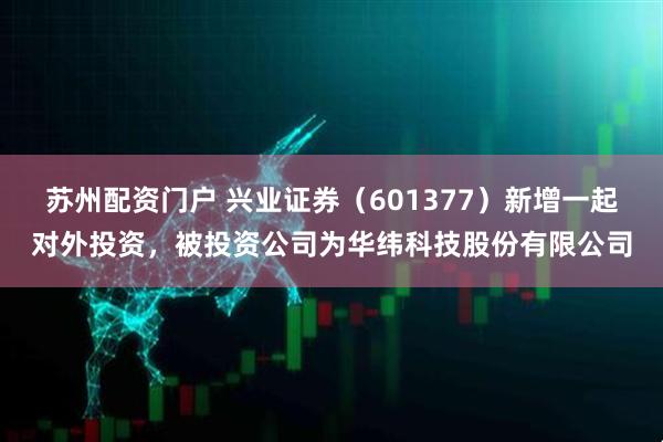 苏州配资门户 兴业证券（601377）新增一起对外投资，被投资公司为华纬科技股份有限公司
