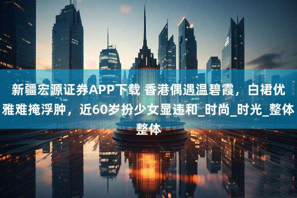 新疆宏源证券APP下载 香港偶遇温碧霞，白裙优雅难掩浮肿，近60岁扮少女显违和_时尚_时光_整体