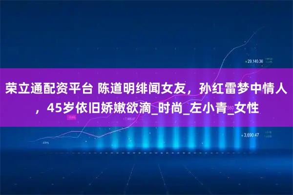 荣立通配资平台 陈道明绯闻女友，孙红雷梦中情人，45岁依旧娇嫩欲滴_时尚_左小青_女性