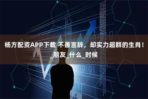 杨方配资APP下载 不善言辞，却实力超群的生肖！_朋友_什么_时候