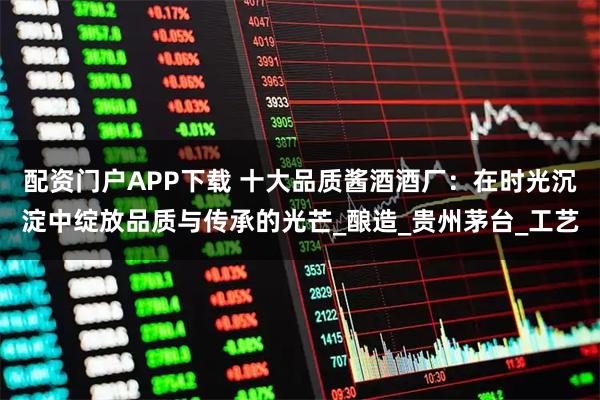 配资门户APP下载 十大品质酱酒酒厂：在时光沉淀中绽放品质与传承的光芒_酿造_贵州茅台_工艺