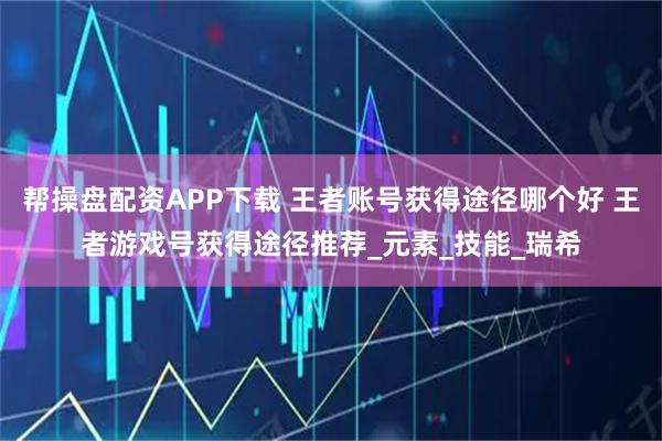 帮操盘配资APP下载 王者账号获得途径哪个好 王者游戏号获得途径推荐_元素_技能_瑞希