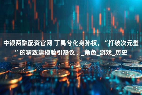 中银两融配资官网 丁禹兮化身孙权，“打破次元壁”的精致建模脸引热议。_角色_游戏_历史