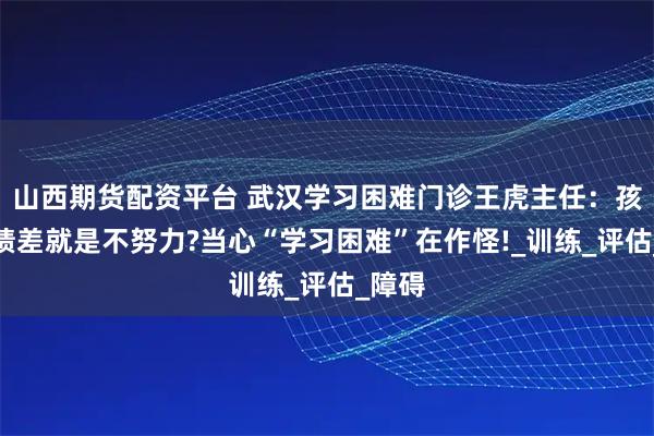 山西期货配资平台 武汉学习困难门诊王虎主任：孩子成绩差就是不努力?当心“学习困难”在作怪!_训练_评估_障碍