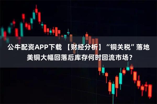 公牛配资APP下载 【财经分析】“铜关税”落地 美铜大幅回落后库存何时回流市场？