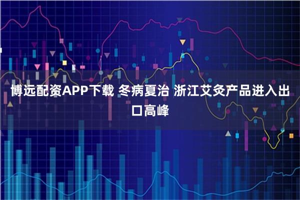 博远配资APP下载 冬病夏治 浙江艾灸产品进入出口高峰
