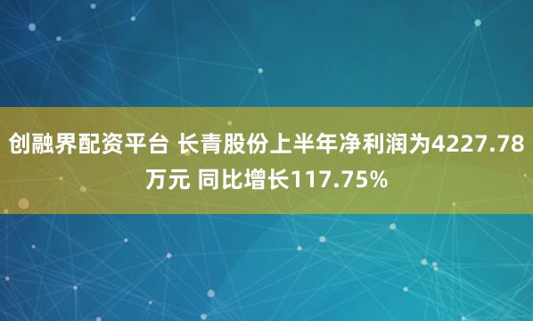 创融界配资平台 长青股份上半年净利润为4227.78万元 同比增长117.75%
