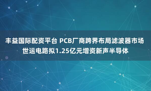 丰益国际配资平台 PCB厂商跨界布局滤波器市场 世运电路拟1.25亿元增资新声半导体