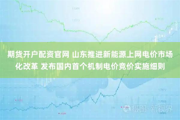 期货开户配资官网 山东推进新能源上网电价市场化改革 发布国内首个机制电价竞价实施细则