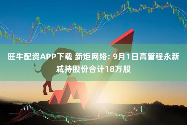 旺牛配资APP下载 新炬网络: 9月1日高管程永新减持股份合计18万股