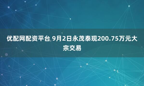 优配网配资平台 9月2日永茂泰现200.75万元大宗交易