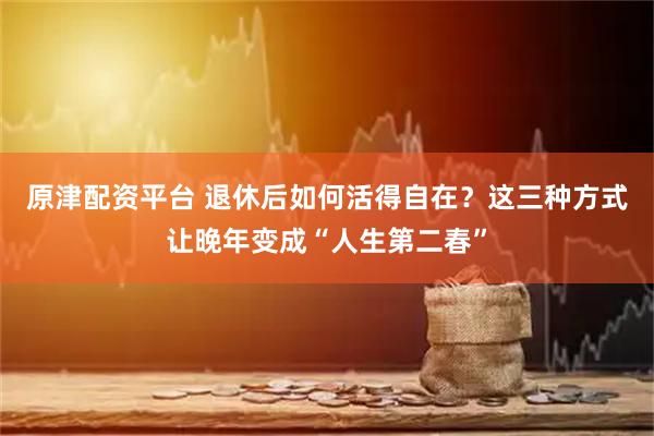 原津配资平台 退休后如何活得自在？这三种方式让晚年变成“人生第二春”