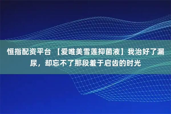 恒指配资平台 【爱唯美雪莲抑菌液】我治好了漏尿，却忘不了那段羞于启齿的时光