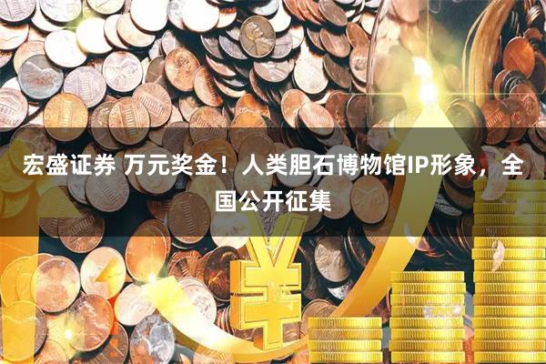 宏盛证券 万元奖金！人类胆石博物馆IP形象，全国公开征集