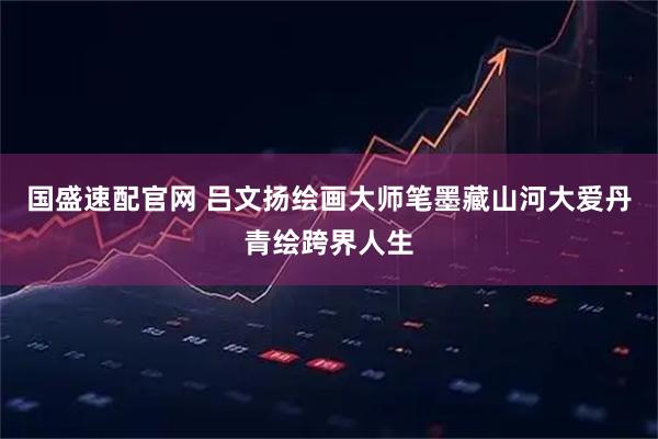 国盛速配官网 吕文扬绘画大师笔墨藏山河大爱丹青绘跨界人生