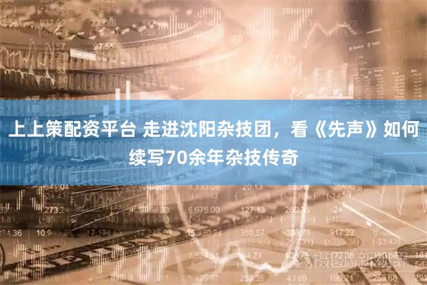 上上策配资平台 走进沈阳杂技团，看《先声》如何续写70余年杂技传奇